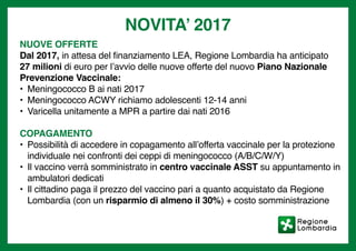 NOVITA’ 2017
NUOVE OFFERTE
Dal 2017, in attesa del finanziamento LEA, Regione Lombardia ha anticipato
27 milioni di euro per l’avvio delle nuove offerte del nuovo Piano Nazionale
Prevenzione Vaccinale:
•	 Meningococco B ai nati 2017
•	 Meningococco ACWY richiamo adolescenti 12-14 anni
•	 Varicella unitamente a MPR a partire dai nati 2016
COPAGAMENTO
•	 Possibilità di accedere in copagamento all’offerta vaccinale per la protezione
individuale nei confronti dei ceppi di meningococco (A/B/C/W/Y)
•	 Il vaccino verrà somministrato in centro vaccinale ASST su appuntamento in
ambulatori dedicati
•	 Il cittadino paga il prezzo del vaccino pari a quanto acquistato da Regione
Lombardia (con un risparmio di almeno il 30%) + costo somministrazione
 