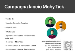 Progetto di:
• Carmine Domenico Stanzione
• Lorenzo Spini
• Matteo Losi
La presentazione verterà principalmente
su tre parti:
• Il servizio – MobyTick
• Il social network di riferimento – Twitter
• La campagna – Prima, durante e dopo
Campagna lancioMobyTick
Anno Accademico 2014/2015
Comunicazione Digitale
prof.ssa Stefania Bandini
prof. Nicola Zanardi
prof. Nico Di Domenica
 
