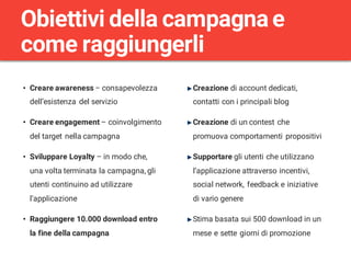 • Creare awareness – consapevolezza
dell’esistenza del servizio
• Creare engagement – coinvolgimento
del target nella campagna
• Sviluppare Loyalty – in modo che,
una volta terminata la campagna, gli
utenti continuino ad utilizzare
l’applicazione
• Raggiungere 10.000 download entro
la fine della campagna
Obiettivi della campagna e
come raggiungerli
Creazione di account dedicati,
contatti con i principali blog
Creazione di un contest che
promuova comportamenti propositivi
Supportare gli utenti che utilizzano
l’applicazione attraverso incentivi,
social network, feedback e iniziative
di vario genere
Stima basata sui 500 download in un
mese e sette giorni di promozione
 