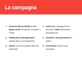 1. Creazione del sito ufficiale e delle
pagine social di Facebook, Instagram e
Twitter
2. Pubblicazione dell’applicazione
sull’App Store e sul Google Play
3. Adesivi nei punti nevralgici delle città
interessate
4. Lancio della campagna lancio
attraverso Twitter denominata
#conMobyTick
5. Contattare i blog specializzati di
settore
6. Premiazione contest e post
campagna
La campagna
 