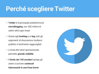 • Twitter è la principale piattaforma di
microblogging, con 302 milioni di
utenti attivi ogni mese
• Grazie agli hashtag e ai tag, tutti gli
argomenti di discussione risultano
pubblici e facilmente raggiungibili
• La lista dei trend sponsorizzata
permette grande visibilità
• Il limite dei 140 caratteri spinge gli
utenti a scrivere contenuti
interessanti in una frase breve
Perché scegliereTwitter
 