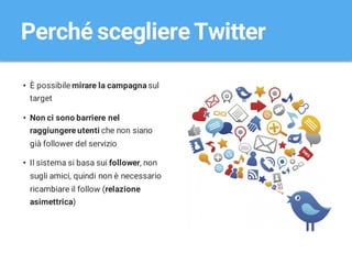 Perché scegliereTwitter
• È possibile mirare la campagna sul
target
• Non ci sono barriere nel
raggiungere utenti che non siano
già follower del servizio
• Il sistema si basa sui follower, non
sugli amici, quindi non è necessario
ricambiare il follow (relazione
asimettrica)
 