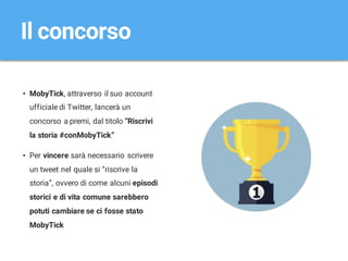 • MobyTick, attraverso il suo account
ufficiale di Twitter, lancerà un
concorso a premi, dal titolo “Riscrivi
la storia #conMobyTick”
• Per vincere sarà necessario scrivere
un tweet nel quale si “riscrive la
storia”, ovvero di come alcuni episodi
storici e di vita comune sarebbero
potuti cambiare se ci fosse stato
MobyTick
Il concorso
 