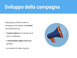 Sulla pagina ufficiale Twitter la
campagna verrà seguita dai curatori
che pubblicheranno:
• 3 tweet al giorno con esempi per le
prime 2 settimane
• I retweet delle migliori frasi della
giornata
• un massimo 6 tweet al giorno
Sviluppodella campagna
 