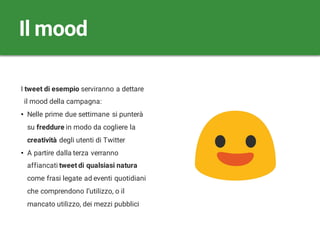 I tweet di esempio serviranno a dettare
il mood della campagna:
• Nelle prime due settimane si punterà
su freddure in modo da cogliere la
creatività degli utenti di Twitter
• A partire dalla terza verranno
affiancati tweet di qualsiasi natura
come frasi legate ad eventi quotidiani
che comprendono l’utilizzo, o il
mancato utilizzo, dei mezzi pubblici
Il mood
 