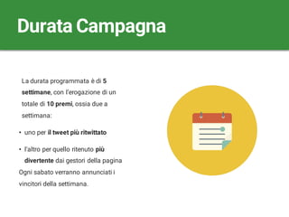 La durata programmata è di 5
settimane, con l’erogazione di un
totale di 10 premi, ossia due a
settimana:
• uno per il tweet più ritwittato
• l’altro per quello ritenuto più
divertente dai gestori della pagina
Ogni sabato verranno annunciati i
vincitori della settimana.
Durata Campagna
 