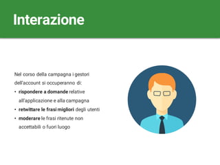 Nel corso della campagna i gestori
dell’account si occuperanno di:
• rispondere a domande relative
all’applicazione e alla campagna
• retwittare le frasi migliori degli utenti
• moderare le frasi ritenute non
accettabili o fuori luogo
Interazione
 