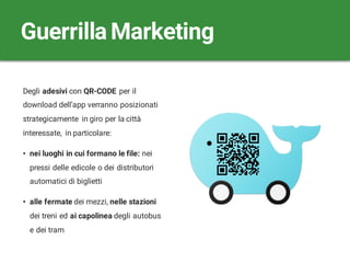 Degli adesivi con QR-CODE per il
download dell’app verranno posizionati
strategicamente in giro per la città
interessate, in particolare:
• nei luoghi in cui formano le file: nei
pressi delle edicole o dei distributori
automatici di biglietti
• alle fermate dei mezzi, nelle stazioni
dei treni ed ai capolinea degli autobus
e dei tram
Guerrilla Marketing
 