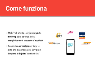 • MobyTick sfrutta i servizi di mobile
ticketing delle aziende locali,
semplificando il processo d’acquisto
• Funge da aggregatore per tutte le
città che dispongono del servizio di
acquisto di biglietti tramite SMS
Come funziona
 