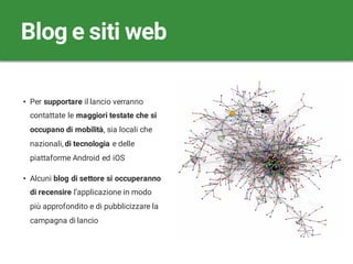 • Per supportare il lancio verranno
contattate le maggiori testate che si
occupano di mobilità, sia locali che
nazionali, di tecnologia e delle
piattaforme Android ed iOS
• Alcuni blog di settore si occuperanno
di recensire l’applicazione in modo
più approfondito e di pubblicizzare la
campagna di lancio
Blog e siti web
 