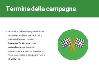 • Al termine della campagna verranno
ringraziati tutti i partecipanti e ci si
congratulerà con i vincitori
• La pagina Twitter non verrà
abbandonata, ma i curatori
continueranno a scrivere riguardo le
funzioni, concorsi e campagne future
di MobyTick
Terminedella campagna
 