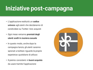 • L’applicazione restituirà un codice
univoco agli utenti che decideranno di
condividere su Twitter i loro acquisti
• Ogni mese verranno premiati degli
utenti scelti in maniera casuale
• In questo modo, anche dopo la
campagna lancio, gli utenti saranno
spronati a twittare riguardo le proprie
esperienze quotidiane di utilizzo
• Il premio consisterà in buoni acquisto
da usare tramite l’applicazione
Iniziative post-campagna
 