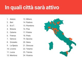 1. Arezzo
2. Bari
3. B.A.T.
4. Brescia
5. Catania
6. Firenze
7. Genova
8. Grosseto
9. La Spezia
10. Livorno
11. Lucca
12. Mantova
13. Milano
14. Padova
15. Piombino
16. Pisa
17. Pistoia
18. Prato
19. Savona
20. Siena
21. Siracusa
22. Teramo
23. Treviso
24. Vicenza
In quali città sarà attivo
 