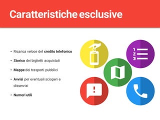 • Ricarica veloce del credito telefonico
• Storico dei biglietti acquistati
• Mappe dei trasporti pubblici
• Avvisi per eventuali scioperi e
disservizi
• Numeri utili
Caratteristicheesclusive
 