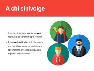 • Il servizio è pensato per chi viaggia
molto, sia per lavoro che per turismo
• E per i residenti delle città interessate
che non dispongono o non utilizzano
abbonamenti preferendo acquistare i
biglietti nelle occorrenze
A chi si rivolge
 