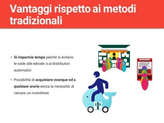 • Si risparmia tempo perché si evitano
le code alle edicole o ai distributori
automatici
• Possibilità di acquistare ovunque ed a
qualsiasi orario senza la necessità di
cercare un rivenditore
Vantaggi rispettoai metodi
tradizionali
 