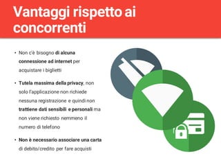 • Non c’è bisogno di alcuna
connessione ad internet per
acquistare i biglietti
• Tutela massima della privacy, non
solo l’applicazione non richiede
nessuna registrazione e quindi non
trattiene dati sensibili e personali ma
non viene richiesto nemmeno il
numero di telefono
• Non è necessario associare una carta
di debito/credito per fare acquisti
Vantaggi rispettoai
concorrenti
 