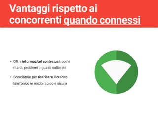 Vantaggi rispettoai
concorrenti quando connessi
• Offre informazioni contestuali come
ritardi, problemi o guasti sulla rete
• Scorciatoie per ricaricare il credito
telefonico in modo rapido e sicuro
 
