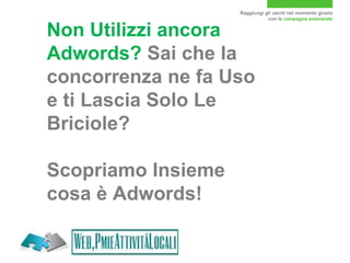 Raggiungi gli utenti nel momento giusto
con le campagne potenziate
Non Utilizzi ancora
Adwords? Sai che la
concorrenza ne fa Uso
e ti Lascia Solo Le
Briciole?
Scopriamo Insieme
cosa è Adwords!
 