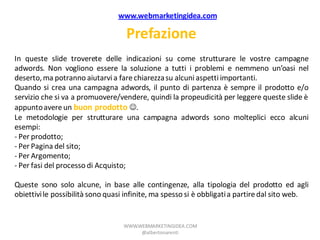 www.webmarketingidea.com

                                   Prefazione
In queste slide troverete delle indicazioni su come strutturare le vostre campagne
adwords. Non vogliono essere la soluzione a tutti i problemi e nemmeno un’oasi nel
deserto, ma potranno aiutarvi a fare chiarezza su alcuni aspetti importanti.
Quando si crea una campagna adwords, il punto di partenza è sempre il prodotto e/o
servizio che si va a promuovere/vendere, quindi la propeudicità per leggere queste slide è
appunto avere un buon prodotto .
Le metodologie per strutturare una campagna adwords sono molteplici ecco alcuni
esempi:
- Per prodotto;
- Per Pagina del sito;
- Per Argomento;
- Per fasi del processo di Acquisto;

Queste sono solo alcune, in base alle contingenze, alla tipologia del prodotto ed agli
obiettivi le possibilità sono quasi infinite, ma spesso si è obbligati a partire dal sito web.


                                  WWW.WEBMARKETINGIDEA.COM
                                       @albertonarenti
 