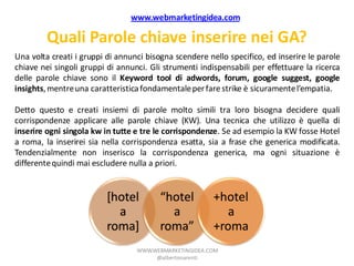 www.webmarketingidea.com

         Quali Parole chiave inserire nei GA?
Una volta creati i gruppi di annunci bisogna scendere nello specifico, ed inserire le parole
chiave nei singoli gruppi di annunci. Gli strumenti indispensabili per effettuare la ricerca
delle parole chiave sono il Keyword tool di adwords, forum, google suggest, google
insights, mentre una caratteristica fondamentale per fare strike è sicuramente l’empatia.

Detto questo e creati insiemi di parole molto simili tra loro bisogna decidere quali
corrispondenze applicare alle parole chiave (KW). Una tecnica che utilizzo è quella di
inserire ogni singola kw in tutte e tre le corrispondenze. Se ad esempio la KW fosse Hotel
a roma, la inserirei sia nella corrispondenza esatta, sia a frase che generica modificata.
Tendenzialmente non inserisco la corrispondenza generica, ma ogni situazione è
differente quindi mai escludere nulla a priori.


                          [hotel         “hotel         +hotel
                            a              a               a
                          roma]          roma”          +roma
                                  WWW.WEBMARKETINGIDEA.COM
                                       @albertonarenti
 