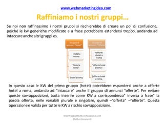 www.webmarketingidea.com

                 Raffiniamo i nostri gruppi…
Se noi non raffinassimo i nostri gruppi si rischierebbe di creare un po’ di confusione,
poiché le kw generiche modificate e a frase potrebbero estendersi troppo, andando ad
intaccare anche altri gruppi es.
                                      Gruppo di           Gruppo di
                                   annunci “Hotel”     annunci “Offerte”


                                                             +offerte
                                         +hotel a
                                                             +hotel a
                                         +roma
                                                              +roma


                                        “Hotel a          “offerte hotel
                                         roma”               a roma”


                                                          [offerte hotel
                                      [hotel a roma]
                                                              a roma]


 In questo caso le KW del primo gruppo (hotel) potrebbero espandersi anche a offerte
 hotel a roma, andando ad “intaccare” anche il gruppo di annunci “offerte”. Per evitare
 queste sovrapposizioni, basta inserire come KW a corrispondenza” inversa a frase” la
 parola offerta, nelle variabili plurale e singolare, quindi –”offerta” –”offerte”. Questa
 operazione è valida per tutte le KW a rischio sovrapposizione.

                                 WWW.WEBMARKETINGIDEA.COM
                                      @albertonarenti
 