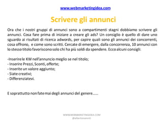 www.webmarketingidea.com


                           Scrivere gli annunci
Ora che i nostri gruppi di annunci sono a compartimenti stagni dobbiamo scrivere gli
annunci. Cosa fare prima di iniziare a creare gli ads? Un consiglio è quello di dare uno
sguardo ai risultati di ricerca adwords, per capire quali sono gli annunci dei concorrenti,
cosa offrono, e come sono scritti. Cercate di emergere, dalla concorrenza, 10 annunci con
lo stesso titolo favoriscono solo chi ha più soldi da spendere. Ecco alcuni consigli:

-Inserire le KW nell’annuncio meglio se nel titolo;
- Inserire Prezzi, Sconti, offerte;
- Inserite un valore aggiunto;
- Siate creativi;
- Differenziatevi.


E soprattutto non fate mai degli annunci del genere……




                                  WWW.WEBMARKETINGIDEA.COM
                                       @albertonarenti
 