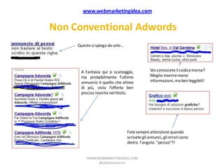 www.webmarketingidea.com


Non Conventional Adwords
     Questo si spiega da solo…




      A Fantasia qui si scarseggia,           Voi conoscete il codice morse?
      ma probabilmente l’ultimo               Meglio inserire meno
      annuncio è quello che attrae            informazioni, ma ben leggibili!
      di più, vista l’offerta ben
      precisa inserita nel titolo.




                                 Fate sempre attenzione quando
                                 scrivete gli annunci, gli errori sono
                                 dietro l’angolo “perzzo”?!


         WWW.WEBMARKETINGIDEA.COM
              @albertonarenti
 