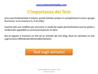 www.webmarketingidea.com


                      L’importanza dei Test:
Una cosa fondamentale è testare, quindi mettete sempre in competizione tra loro i gruppi
di annunci, io ne inserisco 3 / 4 di solito:

Inserite solo una modifica per annuncio, in modo da capire più facilmente cosa ha spinto a
rendere più appetibile un annuncio invece di un altro.

Qui di seguito vi inserisco un link ad un articolo del mio blog, dove ho riportato un test
sugli annunci effettato da Memorable Domains:




                            Test sugli annunci


                                 WWW.WEBMARKETINGIDEA.COM
                                      @albertonarenti
 