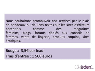 Nous souhaitons promouvoir nos services par le biais
de bandeaux ou de liens textes sur les sites d’éditeurs
potentiels comme des magazines
féminins, blogs, forums dédiés aux conseils de
femmes, vente de lingerie, produits coquins, sites
érotiques….
Budget: 3,5€ par lead
Frais d’entrée : 1 500 euros
 