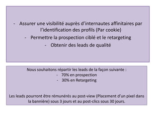 - Assurer une visibilité auprès d’internautes affinitaires par
l’identification des profils (Par cookie)
- Permettre la prospection ciblé et le retargeting
- Obtenir des leads de qualité
Nous souhaitons répartir les leads de la façon suivante :
- 70% en prospection
- 30% en Retargeting
Les leads pourront être rémunérés au post-view (Placement d’un pixel dans
la bannière) sous 3 jours et au post-clics sous 30 jours.
 