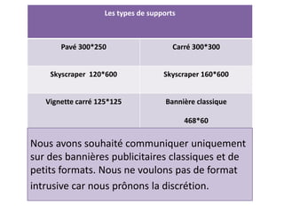 Les types de supports
Pavé 300*250 Carré 300*300
Skyscraper 120*600 Skyscraper 160*600
Vignette carré 125*125 Bannière classique
468*60
Nous avons souhaité communiquer uniquement
sur des bannières publicitaires classiques et de
petits formats. Nous ne voulons pas de format
intrusive car nous prônons la discrétion.
 