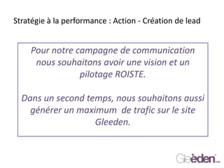 Stratégie à la performance : Action - Création de lead
Pour notre campagne de communication
nous souhaitons avoir une vision et un
pilotage ROISTE.
Dans un second temps, nous souhaitons aussi
générer un maximum de trafic sur le site
Gleeden.
 