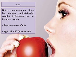 Notre communication ciblera
les femmes (célibataires/en
couple) intéressées par les
hommes mariés.
• Femmes sans enfants
• Age : 18 – 50 (prio 30 ans)
Cible
 