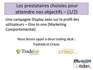 Une campagne Display axée sur le profil des
utilisateurs – One to one (Marketing
Comportemental).
Les prestataires choisies pour
atteindre nos objectifs – (1/2)
Nous ferons appel à deux trading desk :
Tradelab et Criteo.
 
