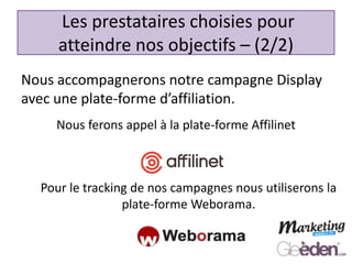 Nous accompagnerons notre campagne Display
avec une plate-forme d’affiliation.
Les prestataires choisies pour
atteindre nos objectifs – (2/2)
Nous ferons appel à la plate-forme Affilinet
Pour le tracking de nos campagnes nous utiliserons la
plate-forme Weborama.
 