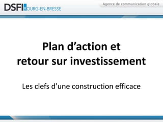 Plan d’action et
retour sur investissement
 Les clefs d’une construction efficace
 