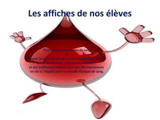 Les affiches de nos élèves
.
Pour promouvoir le don de sang
et
honorer la mort de ces personnes happées par la mort
lors d´un accident, suite à une maladie…,
et qui malheureusement n´ont pas été maintenues
en vie à l´hôpital pour ce maudit manque de sang.
 