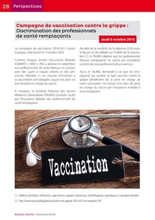 28 Perspectives
Bulletin SNJMG • Décembre 2016
Campagne de vaccination contre la grippe :
Discrimination des professionnels
de santé remplaçants
La campagne de vaccination 2016-2017 contre
la grippe a été lancée le 7 octobre 2016.
Comme chaque année, l'Assurance Maladie
(CNAMTS + MSA + RSI) a adressé en septembre
aux professionnels de santé libéraux en contact
avec des sujets à risques sévères et des per-
sonnes infectées (1) un courrier d’invitation à
la vaccination anti-grippale auquel est joint un
bon de prise en charge du vaccin.
À nouveau, le Syndicat National des Jeunes
Médecins Généralistes (SNJMG) constate l'oubli
par l'Assurance Maladie des professionnels de
santé remplaçants.
Au-delà de la modicité de la dépense (5.36 euros
le flacon) et des débats sur l'intérêt de la vaccina-
tion (2), le SNJMG déplore que les professionnels
libéraux remplaçants ne soient pas considérés
comme de vrais professionnels en exercice.
Aussi, le SNJMG demande à ce que les rem-
plaçants qui veulent se faire vacciner contre la
grippe bénéficient de la prise en charge de
cette vaccination via l'envoi d'un bon de prise
en charge du vaccin par l'assurance maladie à
tout remplaçant.
(1) : Médecins généralistes, infirmier(e)s, sages-femmes, pédiatres, pharmaciens, kinésithérapeutes, gynécologues et chirurgiens-dentistes
(2) : http://www.snjmg.org/blog/post/vaccination-anti-grippale-2016-2017-en-metropole/1307
Jeudi 6 octobre 2016
 