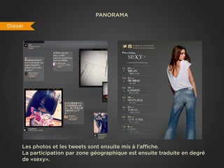PANORAMA

Diesel




     Les photos et les tweets sont ensuite mis à l’affiche.
     La participation par zone géographique est ensuite traduite en degré
     de «sexy».
 