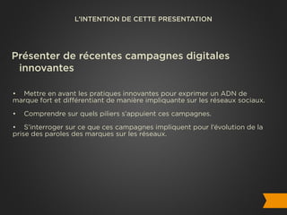 L’INTENTION DE CETTE PRESENTATION




Présenter de récentes campagnes digitales
 innovantes

• Mettre en avant les pratiques innovantes pour exprimer un ADN de
marque fort et différentiant de manière impliquante sur les réseaux sociaux.

•   Comprendre sur quels piliers s’appuient ces campagnes.

• S’interroger sur ce que ces campagnes impliquent pour l’évolution de la
prise des paroles des marques sur les réseaux.
 