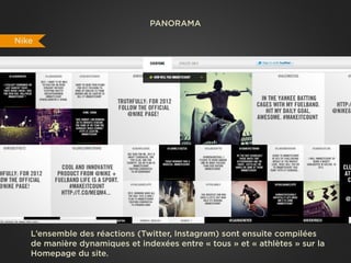 PANORAMA

Nike




   L’ensemble des réactions (Twitter, Instagram) sont ensuite compilées
   de manière dynamiques et indexées entre « tous » et « athlètes » sur la
   Homepage du site.
 