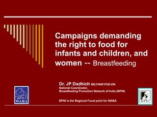 Campaigns demanding
the right to food for
infants and children, and
women -- Breastfeeding

 Dr. JP Dadhich MD,FNNF,PGD-DN
 National Coordinator,
 Breastfeeding Promotion Network of India (BPNI)


 BPNI is the Regional Focal point for WABA
 