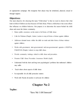 an appropriate campaign. We recognize that abuse may be emotional, physical, sexual or
through neglect.
Objectives:
Our main objective for choosing this topic “Child abuse” is that we want to observe that what
kind of affects Children can face because of Child Abuse. When a child abuse it has some affects
that influence on children behavior. Our purpose is to determine the reason behind the child
abuse and aware the Lahore community.
• Raises public awareness on the extent of all forms of Child abuse
• Calls for Pakistan (Punjab, Lahore ) action to stop all forms of abuse against children
• Addresses demand issues within the child sex trade and other forms of abuse violence
against children
• Works with government, inter-governmental and non-governmental agencies n NGO'S in
PAKISTAN (Punjab, Lahore) to stop child abuse.
• Provide community trainings related to child abuse and prevention.
• Promote Child Abuse Prevention Awareness Month (April).
• Understand both the short and long term psychological problems that maltreated children
may suffer.
• Teach others about aspects of child abuse
• be responsible for all child protection matters
• Work with Parents & teachers to advocate for children
Chapter No 2
Tagline:
“Save Me I AM Innocent”
 