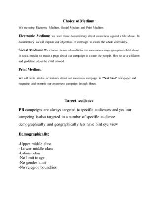 Choice of Medium:
We are using Electronic Medium, Social Medium and Print Medium.
Electronic Medium: we will make documentary about awareness against child abuse. In
documentary we will explain our objectives of campaign to aware the whole community.
Social Medium: We choose the social media for our awareness campaign against child abuse.
In social media we made a page about our campaign to aware the people. How to save children
and guideline about the child abused.
Print Medium:
We will write articles or features about our awareness campaign in “Nai Baat” newspaper and
magazine and promote our awareness campaign through flexes.
Target Audience
PR campeigns are always targeted to specific audiences and yes our
campeing is also targeted to a number of specific audience
demographically and geographically lets have bird eye view:
Demographically:
-Upper middle class
- Lower middle class
-Labour class
-No limit to age
-No gender limit
-No relegion boundries
 
