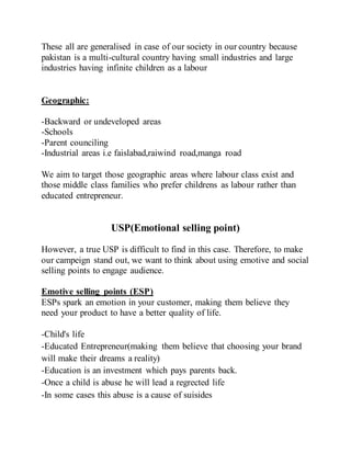 These all are generalised in case of our society in our country because
pakistan is a multi-cultural country having small industries and large
industries having infinite children as a labour
Geographic:
-Backward or undeveloped areas
-Schools
-Parent counciling
-Industrial areas i.e faislabad,raiwind road,manga road
We aim to target those geographic areas where labour class exist and
those middle class families who prefer childrens as labour rather than
educated entrepreneur.
USP(Emotional selling point)
However, a true USP is difficult to find in this case. Therefore, to make
our campeign stand out, we want to think about using emotive and social
selling points to engage audience.
Emotive selling points (ESP)
ESPs spark an emotion in your customer, making them believe they
need your product to have a better quality of life.
-Child's life
-Educated Entrepreneur(making them believe that choosing your brand
will make their dreams a reality)
-Education is an investment which pays parents back.
-Once a child is abuse he will lead a regrected life
-In some cases this abuse is a cause of suisides
 