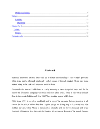 Definition of terms:.....................................................................................................................4
History:..............................................................................................................................................7
Rational:...................................................................................................................................12
Objectives:............................................................................................................................12
Chapter No 2....................................................................................................................................13
Tagline:........................................................................................................................................13
Slogan:.....................................................................................................................................13
Campaign color ................................................................................................................................14
Abstract
Increased awareness of child abuse has led to better understanding of this complex problem.
Child abuse can be physical, emotional - verbal, sexual or through neglect. Abuse may cause
serious injury to the child and may even result in death.
Fortunately the issue of child abuse is slowly becoming a more recognized issue, and for the
reason this awareness campaign will focus much on child abuse. There is very little research
done in this area in Pakistan only few NGO’S are working against child abuse.
Child abuse (CA) is prevalent worldwide and is one of the menaces that are persistent in all
classes. In Pakistan, Children less than 18 years of age are falling prey to CA at the ratio of 6
children per day. Child Abuse is perceived as shameful and not to be discussed and hence
Hundreds of innocent lives live with the Shadow, Memories and Trauma of the assault. Several
 