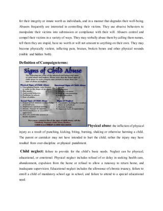 for their integrity or innate worth as individuals, and in a manner that degrades their well-being.
Abusers frequently are interested in controlling their victims. They use abusive behaviors to
manipulate their victims into submission or compliance with their will. Abusers control and
compel their victims in a variety of ways. They may verbally abuse them by calling them names,
tell them they are stupid, have no worth or will not amount to anything on their own. They may
become physically violent, inflicting pain, bruises, broken bones and other physical wounds
(visible and hidden both).
Definition of Campaignterms:
Physical abuse: the infliction of physical
injury as a result of punching, kicking, biting, burning, shaking or otherwise harming a child.
The parent or caretaker may not have intended to hurt the child; rather the injury may have
resulted from over-discipline or physical punishment.
Child neglect: failure to provide for the child’s basic needs. Neglect can be physical,
educational, or emotional. Physical neglect includes refusal of or delay in seeking health care,
abandonment, expulsion from the home or refusal to allow a runaway to return home, and
inadequate supervision. Educational neglect includes the allowance of chronic truancy, failure to
enroll a child of mandatory school age in school, and failure to attend to a special educational
need.
 