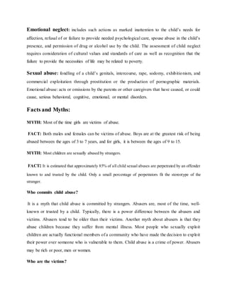 Emotional neglect: includes such actions as marked inattention to the child’s needs for
affection, refusal of or failure to provide needed psychological care, spouse abuse in the child’s
presence, and permission of drug or alcohol use by the child. The assessment of child neglect
requires consideration of cultural values and standards of care as well as recognition that the
failure to provide the necessities of life may be related to poverty.
Sexual abuse: fondling of a child’s genitals, intercourse, rape, sodomy, exhibitionism, and
commercial exploitation through prostitution or the production of pornographic materials.
Emotional abuse: acts or omissions by the parents or other caregivers that have caused, or could
cause, serious behavioral, cognitive, emotional, or mental disorders.
Facts and Myths:
MYTH: Most of the time girls are victims of abuse.
FACT: Both males and females can be victims of abuse. Boys are at the greatest risk of being
abused between the ages of 3 to 7 years, and for girls, it is between the ages of 9 to 15.
MYTH: Most children are sexually abused by strangers.
FACT: It is estimated that approximately 85% of all child sexual abuses are perpetrated by an offender
known to and trusted by the child. Only a small percentage of perpetrators fit the stereotype of the
stranger.
Who commits child abuse?
It is a myth that child abuse is committed by strangers. Abusers are, most of the time, well-
known or trusted by a child. Typically, there is a power difference between the abusers and
victims. Abusers tend to be older than their victims. Another myth about abusers is that they
abuse children because they suffer from mental illness. Most people who sexually exploit
children are actually functional members of a community who have made the decision to exploit
their power over someone who is vulnerable to them. Child abuse is a crime of power. Abusers
may be rich or poor, men or women.
Who are the victims?
 