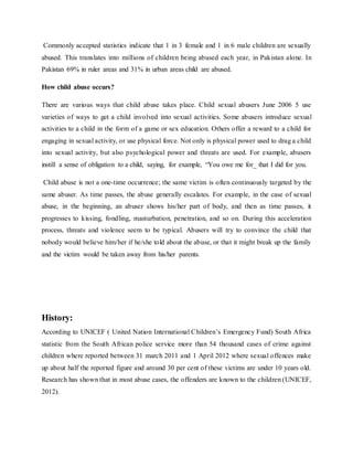 Commonly accepted statistics indicate that 1 in 3 female and 1 in 6 male children are sexually
abused. This translates into millions of children being abused each year, in Pakistan alone. In
Pakistan 69% in ruler areas and 31% in urban areas child are abused.
How child abuse occurs?
There are various ways that child abuse takes place. Child sexual abusers June 2006 5 use
varieties of ways to get a child involved into sexual activities. Some abusers introduce sexual
activities to a child in the form of a game or sex education. Others offer a reward to a child for
engaging in sexual activity, or use physical force. Not only is physical power used to drag a child
into sexual activity, but also psychological power and threats are used. For example, abusers
instill a sense of obligation to a child, saying, for example, “You owe me for_ that I did for you.
Child abuse is not a one-time occurrence; the same victim is often continuously targeted by the
same abuser. As time passes, the abuse generally escalates. For example, in the case of sexual
abuse, in the beginning, an abuser shows his/her part of body, and then as time passes, it
progresses to kissing, fondling, masturbation, penetration, and so on. During this acceleration
process, threats and violence seem to be typical. Abusers will try to convince the child that
nobody would believe him/her if he/she told about the abuse, or that it might break up the family
and the victim would be taken away from his/her parents.
History:
According to UNICEF ( United Nation International Children’s Emergency Fund) South Africa
statistic from the South African police service more than 54 thousand cases of crime against
children where reported between 31 march 2011 and 1 April 2012 where sexual offences make
up about half the reported figure and around 30 per cent of these victims are under 10 years old.
Research has shown that in most abuse cases, the offenders are known to the children (UNICEF,
2012).
 